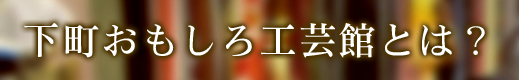 下町おもしろ工芸館とは？