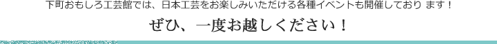 下町おもしろ工芸館では、 日本工芸をお楽しみいただける各種イベントも開催しており ます！ぜひ、 一度お越しく ださい！