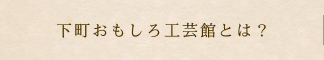 下町おもしろ工芸館とは？