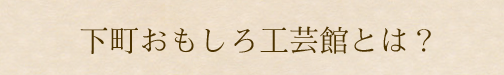 下町おもしろ工芸館とは？
